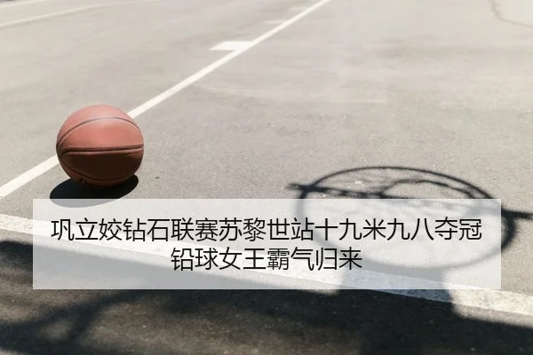 巩立姣钻石联赛苏黎世站十九米九八夺冠 铅球女王霸气归来